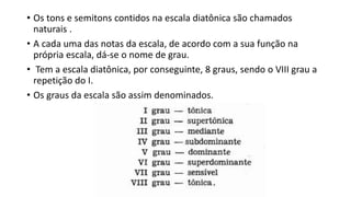 • Os tons e semitons contidos na escala diatônica são chamados
naturais .
• A cada uma das notas da escala, de acordo com a sua função na
própria escala, dá-se o nome de grau.
• Tem a escala diatônica, por conseguinte, 8 graus, sendo o VIII grau a
repetição do I.
• Os graus da escala são assim denominados.
 