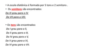 • A escala díatôníca é formada por 5 tons e 2 semitons .
• Os semitons são encontrados:
Do III grau para o IV.
Do VII para o VIII.
• Os tons são encontrados:
Do I grau para o lI,
Do II grau para o III,
Do IV grau para o V,
Do V grau para o VI,
Do VI grau para o VII.
 