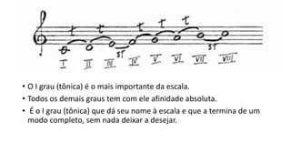 • O I grau (tônica) é o mais importante da escala.
• Todos os demais graus tem com ele afinidade absoluta.
• É o I grau (tônica) que dá seu nome à escala e que a termina de um
modo completo, sem nada deixar a desejar.
 