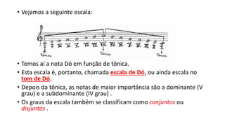 • Vejamos a seguinte escala:
• Temos aí a nota Dó em função de tônica.
• Esta escala é, portanto, chamada escala de Dó, ou ainda escala no
tom de Dó.
• Depois da tônica, as notas de maior importância são a dominante (V
grau) e a subdominante (IV grau) .
• Os graus da escala também se classificam como conjuntos ou
disjuntos .
 