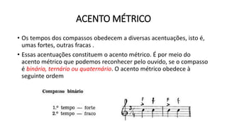 ACENTO MÉTRICO
• Os tempos dos compassos obedecem a diversas acentuações, isto é,
umas fortes, outras fracas .
• Essas acentuações constituem o acento métrico. É por meio do
acento métrico que podemos reconhecer pelo ouvido, se o compasso
é binário, ternário ou quaternário. O acento métrico obedece à
seguinte ordem
 