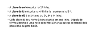 • A clave de sol é escrita na 2ª linha.
• A clave de fá é escrita na 4a linha (e raramente na 3a).
• A clave de dó é escrita na 1a, 2a, 3a e 4a linha.
• Cada clave dá seu nome à nota escrita em sua linha. Depois de
termos definido uma nota podemos achar as outras contando dela
para cima ou para baixo.
 