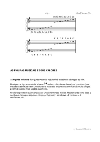 - 10 - RealCursos.Net
by Rosana N.Moreira
AS FIGURAS MUSICAIS E SEUS VALORES
As Figuras Musicais ou Figuras Positivas nos permite especificar a duração do som.
Dos tipos de figuras musicais, a breve (vale o dobro da semibreve) e a quartifusa (vale
metade da semifusa e tem um colchete a mais) são encontradas em músicas muito antigas,
porém já não são mais usadas atualmente.
O valor depende de qual Compasso é uma determinada música. Mas tomando como base a
semibreve, temos os seguintes números. Exemplo: 1 semibreve = 2 mínimas = 4
semínimas...etc
 