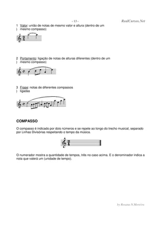 - 13 - RealCursos.Net
by Rosana N.Moreira
1
)
Valor: união de notas de mesmo valor e altura (dentro de um
mesmo compasso)
2
)
Portamento: ligação de notas de alturas diferentes (dentro de um
mesmo compasso)
3
)
Frase: notas de diferentes compassos
ligadas
COMPASSO
O compasso é indicado por dois números e se repete ao longo do trecho musical, separado
por Linhas Divisórias respeitando o tempo da música.
O numerador mostra a quantidade de tempos, três no caso acima. E o denominador indica a
nota que valerá um (unidade de tempo).
 
