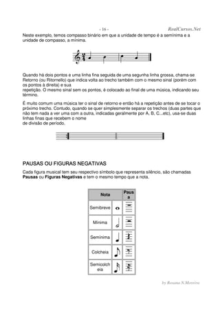 - 16 - RealCursos.Net
by Rosana N.Moreira
Neste exemplo, temos compasso binário em que a unidade de tempo é a semínima e a
unidade de compasso, a mínima.
Quando há dois pontos e uma linha fina seguida de uma segunha linha grossa, chama-se
Retorno (ou Ritornello) que indica volta ao trecho também com o mesmo sinal (porém com
os pontos à direita) e sua
repetição. O mesmo sinal sem os pontos, é colocado ao final de uma música, indicando seu
término.
É muito comum uma música ter o sinal de retorno e então há a repetição antes de se tocar o
próximo trecho. Contudo, quando se quer simplesmente separar os trechos (duas partes que
não tem nada a ver uma com a outra, indicadas geralmente por A, B, C...etc), usa-se duas
linhas finas que recebem o nome
de divisão de período.
PAUSAS OU FIGURAS NEGATIVASPAUSAS OU FIGURAS NEGATIVASPAUSAS OU FIGURAS NEGATIVASPAUSAS OU FIGURAS NEGATIVAS
Cada figura musical tem seu respectivo símbolo que representa silêncio, são chamadas
Pausas ou Figuras Negativas e tem o mesmo tempo que a nota.
Nota
Paus
a
Semibreve
Mínima
Semínima
Colcheia
Semicolch
eia
 