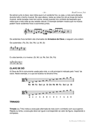 - 18 - RealCursos.Net
by Rosana N.Moreira
Se estiver junto à clave, isso indica que é um acidente fixo, ou seja, a nota será alterada
durante todo o trecho musical. No caso abaixo, todos as notas fá e dó ao longo do trecho
musical, serão tocadas meio tom acima, exceto quando há o símbolo de bequadro que
indica que a nota volta ao seu estado natural. O exemplo também mostra que na música
podem haver acidentes fixos e ocorrentes juntos.
Os acidentes fixos também são chamados de Armadura de Clave, e seguem uma ordem:
Os sustenidos: (Fá, Dó, Sol, Ré, Lá, Mi, Si)
E a dos bemóis, é o inverso: (Si, Mi, Lá, Ré, Sol, Dó, Fá)
CLAVE DE DÓ
A Clave de Dó é comumente usada pela viola, e o dó principal é indicado pelo "meio" da
clave. Neste exemplo, é o que se localiza na terceira linha.
TRINADO
Trinado (ou Trilo) indica a execução alternada da nota (com o símbolo) com sua superior.
Rápida ou lenta, a execução deve ser igual e corresponder ao valor da figura, respeitando o
compasso.
 