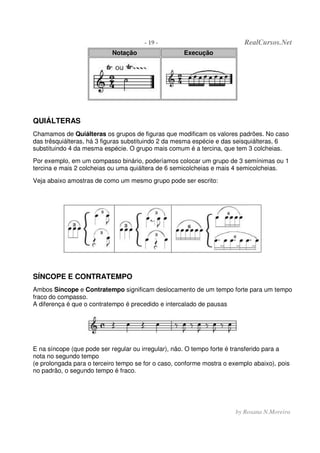 - 19 - RealCursos.Net
by Rosana N.Moreira
Notação Execução
QUIÁLTERAS
Chamamos de Quiálteras os grupos de figuras que modificam os valores padrões. No caso
das trêsquiálteras, há 3 figuras substituindo 2 da mesma espécie e das seisquiálteras, 6
substituindo 4 da mesma espécie. O grupo mais comum é a tercina, que tem 3 colcheias.
Por exemplo, em um compasso binário, poderíamos colocar um grupo de 3 semínimas ou 1
tercina e mais 2 colcheias ou uma quiáltera de 6 semicolcheias e mais 4 semicolcheias.
Veja abaixo amostras de como um mesmo grupo pode ser escrito:
SÍNCOPE E CONTRATEMPO
Ambos Síncope e Contratempo significam deslocamento de um tempo forte para um tempo
fraco do compasso.
A diferença é que o contratempo é precedido e intercalado de pausas
E na síncope (que pode ser regular ou irregular), não. O tempo forte é transferido para a
nota no segundo tempo
(e prolongada para o terceiro tempo se for o caso, conforme mostra o exemplo abaixo), pois
no padrão, o segundo tempo é fraco.
 