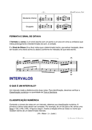 - 21 - RealCursos.Net
by Rosana N.Moreira
Mordente Inferior
Gruppeto
FERMATA E SINAL DE OITAVA
A fermata ou coroa, é um sinal (escrito com um ponto e um arco em cima ou embaixo) que
indica prolongamento (interderminado) do som, à vontade.
E o Sinal de Oitava (8 ou 8va) indica que o determinado trecho, que estiver tracejado, deve
ser tocado uma oitava acima ou abaixo (conforme for indicado) do que está escrito.
INTERVALOS
O QUE É UM INTERVALO?
Um intervalo mede a distância entre duas notas. Para identificação, devemos verificar a
Classificação numérica e a quantidade de Tons e Semitons
CLASSIFICAÇÃO NUMÉRICA
Contando o número de notas em um intervalo, obtemos sua classificação numérica. A
primeira e última notas devem ser contadas. Por exemplo, de um Dó para o Mi, temos uma
terça (1-Dó, 2-Ré, 3-Mi). A figura a seguir, mostra a relação entre as notas e o nome que
recebem dentro de um determinado intervalo.
( M = Maior / J = Justo )
 
