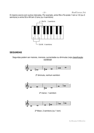 - 23 - RealCursos.Net
by Rosana N.Moreira
O mesmo ocorre com outros intervalos. Por exemplo, entre Ré e Fá existe 1 tom e 1/2 (ou 3
semitons) e entre Dó e Mi tem 2 tons (ou 4 semitons)
SEGUNDAS
Segundas podem ser maiores, menores, aumentadas ou diminutas (veja classificação
numérica)
2ª diminuta, nenhum semitom
2ª menor, 1 semitom
2ª Maior, 2 semitons (ou 1 tom)
 