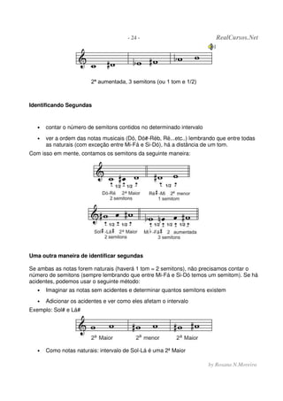 - 24 - RealCursos.Net
by Rosana N.Moreira
2ª aumentada, 3 semitons (ou 1 tom e 1/2)
Identificando Segundas
• contar o número de semitons contidos no determinado intervalo
• ver a ordem das notas musicais (Dó, Dó#-Réb, Ré...etc..) lembrando que entre todas
as naturais (com exceção entre Mi-Fá e Si-Dó), há a distância de um tom.
Com isso em mente, contamos os semitons da seguinte maneira:
Uma outra maneira de identificar segundas
Se ambas as notas forem naturais (haverá 1 tom = 2 semitons), não precisamos contar o
número de semitons (sempre lembrando que entre Mi-Fá e Si-Dó temos um semitom). Se há
acidentes, podemos usar o seguinte método:
• Imaginar as notas sem acidentes e determinar quantos semitons existem
• Adicionar os acidentes e ver como eles afetam o intervalo
Exemplo: Sol# e Lá#
• Como notas naturais: intervalo de Sol-Lá é uma 2ª Maior
 