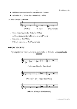 - 25 - RealCursos.Net
by Rosana N.Moreira
• Adicionando sustenido ao Sol: torna-se uma 2ª menor
• Sustenido ao Lá: o intervalo é agora uma 2ª Maior
Um outro exemplo: Dó#-Ré##
• Como notas naturais: Dó-Ré é uma 2ª Maior
• Adicionando sustenido no Dó: torna-se uma 2ª menor
• Sustenido no Ré: 2ª Maior
• Dobrado sustenido no Ré: 2ª aumentada
TERÇAS MAIORES
Terças podem ser maiores, menores, aumentadas ou diminutas (veja classificação
numérica)
3ª diminuta, 1 tom (ou 2 semitons)
3ª menor, 1 tom e 1/2 (ou 3 semitons)
3ª Maior, 2 tons (ou ou 4 semitons)
 