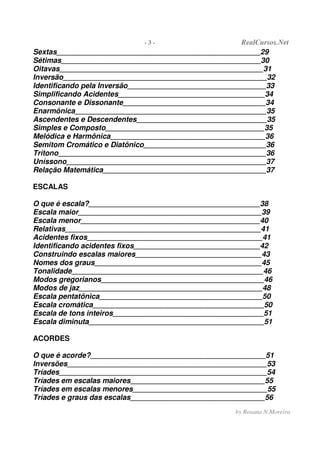- 3 - RealCursos.Net
by Rosana N.Moreira
Sextas__________________________________________________29
Sétimas_________________________________________________30
Oitavas__________________________________________________31
Inversão__________________________________________________32
Identificando pela Inversão__________________________________33
Simplificando Acidentes____________________________________34
Consonante e Dissonante___________________________________34
Enarmônica_______________________________________________35
Ascendentes e Descendentes________________________________35
Simples e Composto_______________________________________35
Melódica e Harmônica______________________________________36
Semitom Cromático e Diatônico______________________________36
Trítono___________________________________________________36
Uníssono_________________________________________________37
Relação Matemática________________________________________37
ESCALAS
O que é escala?__________________________________________38
Escala maior_____________________________________________39
Escala menor____________________________________________40
Relativas________________________________________________41
Acidentes fixos___________________________________________41
Identificando acidentes fixos_______________________________42
Construindo escalas maiores_______________________________43
Nomes dos graus_________________________________________45
Tonalidade_______________________________________________46
Modos gregorianos________________________________________46
Modos de jaz_____________________________________________48
Escala pentatônica________________________________________50
Escala cromática__________________________________________50
Escala de tons inteiros_____________________________________51
Escala diminuta___________________________________________51
ACORDES
O que é acorde?___________________________________________51
Inversões_________________________________________________53
Tríades___________________________________________________54
Tríades em escalas maiores_________________________________55
Tríades em escalas menores_________________________________55
Tríades e graus das escalas_________________________________56
 