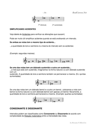 - 34 - RealCursos.Net
by Rosana N.Moreira
SIMPLIFICANDO ACIDENTES
Veja tabela de Acidentes para verificar as alterações que causam)
Pode ser muito útil simplificar acidentes quando se está analisando um intervalo.
Se ambas as notas tem o mesmo tipo de acidente...
...a quantidade de tons e semitons é a mesma do intervalo sem os acidentes:
(Exemplo: segundas maiores)
Se uma das notas tem um dobrado sustenido e outra um sustenido...
...a nota que está com sustenido, imaginamos na forma natural e a com dobrado sustenido
com um
sustenido. A quantidade de tons e semitons também vai permanecer a mesma. (Ex: quintas
aumentadas)
Se uma das notas tem um dobrado bemol e a outra um bemol...colocamos a nota com
bemol na forma natural e a com dobrado bemol com apenas um bemol. Novamente, a
quantidade de tons e semitons permanecerá a mesma. (Exemplo: quartas aumentadas)
CONSONANTE E DISSONANTE
Intervalos podem ser classificados como Consonante ou Dissonante de acordo com
complexidade da Relação matemática entre a intensidade das notas.
 