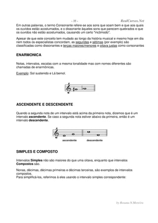 - 35 - RealCursos.Net
by Rosana N.Moreira
Em outras palavras, o termo Consonante refere-se aos sons que soam bem e que aos quais
os ouvidos estão acostumados, e o dissonante àqueles sons que parecem quebrados e que
os ouvidos não estão acostumados, causando um certo "incômodo".
Apesar de que este conceito tem mudado ao longo da história musical e mesmo hoje em dia
nem todos os especialistas concordam, as segundas e sétimas (por exemplo) são
classificadas como dissonantes e terças maiores/menores e oitava justas como consonantes
ENARMONICA
Notas, intervalos, escalas com a mesma tonalidade mas com nomes diferentes são
chamadas de enarmônicas.
Exemplo: Sol sustenido e Lá bemol.
ASCENDENTE E DESCENDENTE
Quando a segunda nota de um intervalo está acima da primeira nota, dizemos que é um
intervalo ascendente. Se caso a segunda nota estiver abaixo da primeira, então é um
intervalo descendente.
SIMPLES E COMPOSTO
Intervalos Simples não são maiores do que uma oitava, enquanto que intervalos
Compostos são.
Nonas, décimas, décimas primeiras e décimas terceiras, são exemplos de intervalos
compostos.
Para simplificá-los, referimos à eles usando o intervalo simples correspondente:
 
