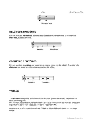 - 36 - RealCursos.Net
by Rosana N.Moreira
MELÓDICO E HARMÕNICO
Em um intervalo harmônico, as notas são tocadas simultaneamente. E no intervalo
melódico, sucessivamente.
CROMÁTICO E DIATÔNICO
Em um semitom cromático, as notas tem o mesmo nome (ex: Lá e Lá#). E no intervalo
diatônico, as notas tem diferentes nomes (ex.: Lá e Sib).
TRÍTONO
Um trítono corresponde à um intervalo de 3 tons e que causa tensão, requerindo um
repouso em seguida.
Por exemplo, tocando simultaneamente Fá e Si (que corresponde ao intervalo tenso) em
seguida toca-se Si e Dó (repouso), ou de Si-Fá para Dó-Mi.
Antigamente, o trítono era chamado de Diábolo e foi proibido pela igreja por um longo
tempo.
 