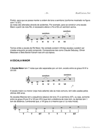 - 39 - RealCursos.Net
by Rosana N.Moreira
Porém, para que se possa manter a ordem de tons e semitons (conforme mostrado na figura
com T e ST),
as notas são alteradas através de acidentes. Por exemplo, para se construir uma escala
Maior a partir da nota Ré, é necessário alterar o Fá e Dó um semitom acima.
Temos então a escala de Ré Maior. Na verdade existem infinitas escalas e podem ser
criadas enquanto se está compondo. Compositores tais como Claude Debussy, Olivier
Messiaen e Bela Bartok fizeram isso em sua época.
A ESCALA MAIOR
A Escala Maior tem 7 notas que são separadas por um tom, exceto entre os graus III-IV e
VII-VIII
A escala maior e a menor (veja mais adiante) são as mais comuns, tem sido usadas pelos
últimos 400 anos.
As escalas Maiores tem a sequência (abaixo) de tons (T) e semitons (ST), ou seja, somente
entre os graus III pra IV e VII pra VIII é que tem a distância de meio tom, os demais tem 1
tom de distância. Lembrando que, o VII grau é o mesmo que o I (a nota inicial).
 