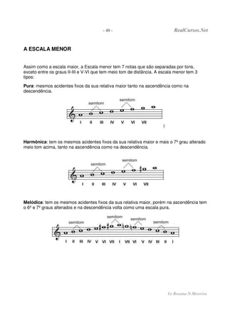 - 40 - RealCursos.Net
by Rosana N.Moreira
A ESCALA MENOR
Assim como a escala maior, a Escala menor tem 7 notas que são separadas por tons,
exceto entre os graus II-III e V-VI que tem meio tom de distância. A escala menor tem 3
tipos:
Pura: mesmos acidentes fixos da sua relativa maior tanto na ascendência como na
descendência.
Harmônica: tem os mesmos acidentes fixos da sua relativa maior e mais o 7º grau alterado
meio tom acima, tanto na ascendência como na descendência.
Melódica: tem os mesmos acidentes fixos da sua relativa maior, porém na ascendência tem
o 6º e 7º graus alterados e na descendência volta como uma escala pura.
 