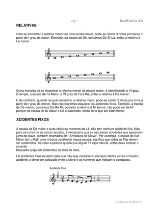- 41 - RealCursos.Net
by Rosana N.Moreira
RELATIVAS
Para se encontrar a relativa menor de uma escala maior, pode-se contar 3 notas pra baixo a
partir do I grau da maior. Exemplo, da escala de Dó, contamos Dó-Si-Lá, então a relativa é
Lá menor.
Outra maneira de se encontrar a relativa menor da escala maior, é identificando o VI grau.
Exemplo, a escala de Fá Maior, o VI grau de Fá é Ré, então a relativa é Ré menor.
E do contrário, quando se quer encontrar a relativa maior, pode-se contar 3 notas pra cima a
partir do I grau da menor. Mas não devemos esquecer os acidentes fixos. Exemplo, a escala
de Dó menor, contamos Dó-Ré-Mi, portanto a relativa é Mi bemol, não pode ser de Mi
porque na escala de Mi Maior o Dó é sustenido, então teria que ser Dó# menor.
ACIDENTES FIXOS
A escala de Dó maior e suas relativas menores de Lá, não tem nenhum acidente fixo. Mas
para se construir as outras escalas, é necessário que se use esses acidentes que aparecem
junto da clave, também chamados de "Armadura de Clave". Por exemplo, a escala de Sol
Maior tem o Fá#, uma música construída nessa escala, significa que todos os Fás devem
ser sustenidos. Se caso a pessoa queira que algum Fá seja natural, então deve colocar o
sinal de
bequadro (veja em acidentes) ao lado da nota.
Os acidentes fixos existem para que não seja necessário escrever tantas vezes o mesmo
acidente, e deve ser colocado entre a clave e os números que indicam o compasso.
 