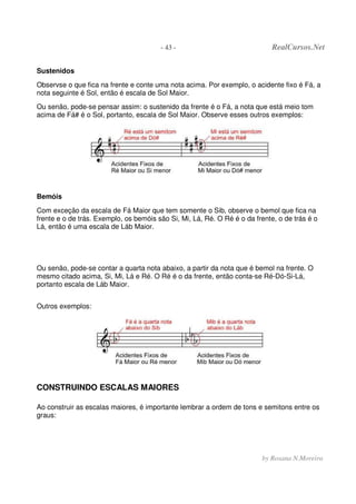 - 43 - RealCursos.Net
by Rosana N.Moreira
Sustenidos
Observse o que fica na frente e conte uma nota acima. Por exemplo, o acidente fixo é Fá, a
nota seguinte é Sol, então é escala de Sol Maior.
Ou senão, pode-se pensar assim: o sustenido da frente é o Fá, a nota que está meio tom
acima de Fá# é o Sol, portanto, escala de Sol Maior. Observe esses outros exemplos:
Bemóis
Com exceção da escala de Fá Maior que tem somente o Sib, observe o bemol que fica na
frente e o de trás. Exemplo, os bemóis são Si, Mi, Lá, Ré. O Ré é o da frente, o de trás é o
Lá, então é uma escala de Láb Maior.
Ou senão, pode-se contar a quarta nota abaixo, a partir da nota que é bemol na frente. O
mesmo citado acima, Si, Mi, Lá e Ré. O Ré é o da frente, então conta-se Ré-Dó-Si-Lá,
portanto escala de Láb Maior.
Outros exemplos:
CONSTRUINDO ESCALAS MAIORES
Ao construir as escalas maiores, é importante lembrar a ordem de tons e semitons entre os
graus:
 