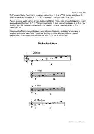 - 47 - RealCursos.Net
by Rosana N.Moreira
Teóricos em Canto Gregoriano associam os números I, III, V e VII à modos autênticos. A
relativa plagal aos números II, IV, VI e VIII. Ou seja, a relação é I-II, III-IV...etc..
Alguns teóricos usam nomes gregos tais como Dórico, Frigio, Lídio e Mixolídio para se referir
aos modos autênticos I, III, V e VII respectivamente. E para os modos plagais, o prefixo hipo
é adicionado ao nome da relativa autêntica: modo II torna-se modo Hipodórico, IV o
Hipofrigio..etc..
Esses modos foram esquecidos por vários séculos. Contudo, variações tem surgido e
usados novamente na música Clássica e também no Jazz. Abaixo estão os modos
gregorianos. Finais estão indicados com a letra F e dominantes com D.
Modos Autênticos
 