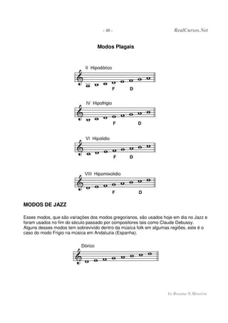 - 48 - RealCursos.Net
by Rosana N.Moreira
Modos Plagais
MODOS DE JAZZ
Esses modos, que são variações dos modos gregorianos, são usados hoje em dia no Jazz e
foram usados no fim do século passado por compositores tais como Claude Debussy.
Alguns desses modos tem sobrevivido dentro da música folk em algumas regiões, este é o
caso do modo Frigio na música em Andaluzia (Espanha).
 