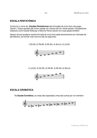 - 50 - RealCursos.Net
by Rosana N.Moreira
ESCALA PENTATÔNICA
Conforme o nome diz, Escalas Pentatônicas são formadas de cinco tons (do grego
"pente"). Essas escalas são muito usadas em música folk em vários países. Compositores
clássicos como Claude Debussy e Maurice Ravel usaram em suas peças também.
Apesar de que qualquer escala formada de cinco tons pode teoricamente ser chamada de
pentatônica, as formas mais comuns são as seguintes:
) Dó-Ré, 2) Ré-Mi, 3) Mi-Sol, 4) Sol-Lá, 5) Lá-Dó
1) Lá-Dó, 2) Dó-Ré, 3) Ré-Mi, 4) Mi-Sol, 5) Sol-Lá
ESCALA CROMÁTICA
Na Escala Cromática, as notas são separadas umas das outras por um semitom.
 