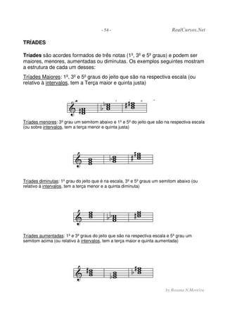 - 54 - RealCursos.Net
by Rosana N.Moreira
TRÍADES
Tríades são acordes formados de três notas (1º, 3º e 5º graus) e podem ser
maiores, menores, aumentadas ou diminutas. Os exemplos seguintes mostram
a estrutura de cada um desses:
Tríades Maiores: 1º, 3º e 5º graus do jeito que são na respectiva escala (ou
relativo à intervalos, tem a Terça maior e quinta justa)
Tríades menores: 3º grau um semitom abaixo e 1º e 5º do jeito que são na respectiva escala
(ou sobre intervalos, tem a terça menor e quinta justa)
Tríades diminutas: 1º grau do jeito que é na escala, 3º e 5º graus um semitom abaixo (ou
relativo à intervalos, tem a terça menor e a quinta diminuta)
Tríades aumentadas: 1º e 3º graus do jeito que são na respectiva escala e 5º grau um
semitom acima (ou relativo à intervalos, tem a terça maior e quinta aumentada)
 