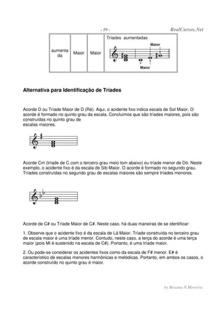- 59 - RealCursos.Net
by Rosana N.Moreira
aumenta
da
Maior Maior
Alternativa para Identificação de Tríades
Acorde D ou Tríade Maior de D (Ré). Aqui, o acidente fixo indica escala de Sol Maior. O
acorde é formado no quinto grau da escala. Concluimos que são tríades maiores, pois são
construídas no quinto grau de
escalas maiores.
Acorde Cm (tríade de C com o terceiro grau meio tom abaixo) ou tríade menor de Dó. Neste
exemplo, o acidente fixo é da escala de Sib Maior. O acorde é formado no segundo grau.
Tríades construídas no segundo grau de escalas maiores são sempre tríades menores.
Acorde de C# ou Tríade Maior de C#. Neste caso, há duas maneiras de se identificar:
1. Observe que o acidente fixo é da escala de Lá Maior. Tríade construída no terceiro grau
de escala maior é uma tríade menor. Contudo, neste caso, a terça do acorde é uma terça
maior (pois Mi é sustenido na escala de C#). Portanto, é uma tríade maior.
2. Ou pode-se considerar os acidentes fixos como da escala de F# menor. E# é
característico de escalas menores harmônicas e melódicas. Portanto, em ambos os casos, o
acorde construído no quinto grau é maior.
 