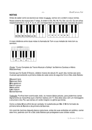 - 6 - RealCursos.Net
by Rosana N.Moreira
NOTAS
Antes de saber como se escreve as notas na pauta, vamos ver a ordem e seus nomes.
Nosso sistema de música tem 7 notas. A ordem é Dó, Ré, Mi, Fá, Sol, Lá e Si. Ou em cifras
respectivamente C, D, E, F, G, A, e B. Correspondem às teclas brancas (naturais) do piano:
A maior distância entre duas notas é chamada de Tom e sua metade de meio tom ou
semitom.
(Fonte: "Curso Completo de Teoria Musical e Solfejo" de Belmira Cardoso e Mário
Mascarenhas)
Consta que foi Guido D'Arezzo, célebre músico do século XI, quem deu nomes aos sons
musicais aproveitando a primeira sílaba de cada verso do seguinte hino à São João Batista:
Utqueant laxis
Resonare fibris
Mira gestorum
Famuli tuorum
Solve polluti
Labii reatum
Sancte Ioannes
Tradução: Purificai bem-aventurado João, os nossos lábios polutos, para podermos cantar
dignamente as maravilhas que o Senhor realizou em Ti. Dos altos céus vem um mensageiro
a anunciar a teu Pai, que serias um varão insigne e a glória que terias.
Como a sílaba Ut era difícil de ser cantada, foi substituída por Dó. O Si foi formado da
primeira letra de Sancte e da primeira de Ioannes.
Um coral de meninos daquela época costumava, antes de suas exibições em público, cantar
este hino, pedindo com fé a São João Batista que protegesse suas cordas vocais.
 