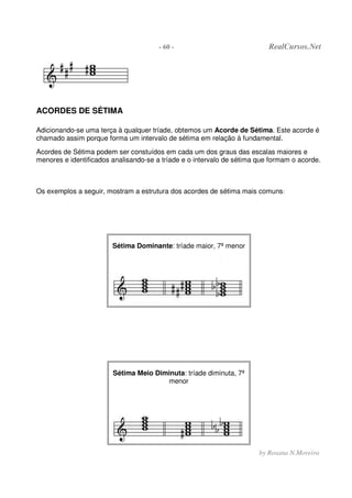 - 60 - RealCursos.Net
by Rosana N.Moreira
ACORDES DE SÉTIMA
Adicionando-se uma terça à qualquer tríade, obtemos um Acorde de Sétima. Este acorde é
chamado assim porque forma um intervalo de sétima em relação à fundamental.
Acordes de Sétima podem ser constuídos em cada um dos graus das escalas maiores e
menores e identificados analisando-se a tríade e o intervalo de sétima que formam o acorde.
Os exemplos a seguir, mostram a estrutura dos acordes de sétima mais comuns:
Sétima Dominante: tríade maior, 7ª menor
Sétima Meio Diminuta: tríade diminuta, 7ª
menor
 