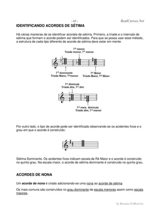 - 65 - RealCursos.Net
by Rosana N.Moreira
IDENTIFICANDO ACORDES DE SÉTIMA
Há várias maneiras de se identificar acordes de sétima. Primeiro, a tríade e o intervalo de
sétima que formam o acorde podem ser identificados. Para que se possa usar esse método,
a estrutura de cada tipo diferente de acorde de sétima deve estar em mente:
Por outro lado, o tipo de acorde pode ser identificado observando-se os acidentes fixos e o
grau em que o acorde é construído:
Sétima Dominante. Os acidentes fixos indicam escala de Ré Maior e o acorde é construído
no quinto grau. Na escala maior, o acorde de sétima dominante é construído no quinto grau.
ACORDES DE NONA
Um acorde de nona é criado adicionando-se uma nona ao acorde de sétima
Os mais comuns são construídos no grau dominante de escala menores assim como escala
maiores.
 