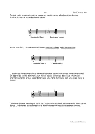 - 66 - RealCursos.Net
by Rosana N.Moreira
Como é maior em escala maior e menor em escala menor, são chamadas de nona
dominante maior e nona dominante menor.
Nonas também podem ser construídas em sétimas maiores e sétimas menores:
O acorde de nona aumentada é obtido adicionando-se um intervalo de nona aumentada à
um acorde de sétima dominante. Em muitos casos, o intervalo de nona é simplificado
enarmonicamente. Então, o acorde torna-se uma nona dominante com uma terça maior e
menor:
Conforme aparece nas antigas obras de Chopin, esse acorde é encontra do na forma de um
arpejo. Geralmente, esse acorde não é mencionando em discussões sobre harmonia.
 