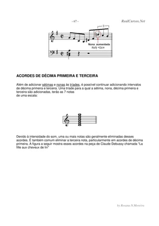 - 67 - RealCursos.Net
by Rosana N.Moreira
ACORDES DE DÉCIMA PRIMEIRA E TERCEIRA
Além de adicionar sétimas e nonas às tríades, é possível continuar adicionando intervalos
de décima primeira e terceira. Uma tríade para a qual a sétima, nona, décima primeira e
terceira são adicionadas, terão as 7 notas
de uma escala:
Devido à intensidade do som, uma ou mais notas são geralmente eliminadas desses
acordes. É também comum eliminar a terceira nota, particularmente em acordes de décima
primeira. A figura a seguir mostra esses acordes na peça de Claude Debussy chamada "La
fille aux cheveux de lin"
 