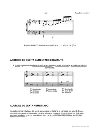 - 68 - RealCursos.Net
by Rosana N.Moreira
Acorde de Gb 7ª dominante com 9ª (Ab), 11ª (Cb) e 13ª (Eb)
ACORDES DE QUINTA AUMENTADO E DIMINUTO
A quinta é geralmente elevada e/ou abaixada em tríades maiores e acordes de sétima
dominante:
ACORDES DE SEXTA AUMENTADO
Há pelo menos três tipos de sexta aumentada: a italiana, a francesa e a alemã. Esses
acordes são geralmente usados para se alcançar o acorde dominante ou da tônica em
segunda inversâo quando se executa uma cadência em escalas maiores e menores.
 