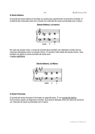 - 69 - RealCursos.Net
by Rosana N.Moreira
A Sexta Italiana
O acorde de sexta italiana é formado no quarto grau geralmente na primeira inversão. A
fundamental é elevada meio tom criando um intervalo de sexta aumentada com o baixo.
(Sexta Italiana, Lá menor)
No caso de escala maior, a terça do acorde deve também ser alterada e então terá as
mesmas alterações como na escala menor. O acorde é dito tirado da escala menor. Isso
também se aplica à outros acordes de sexta aum.
e sexta napolitana
(Sexta Italiana, Lá Maior)
A Sexta Francesa
O acorde de sexta francesa é formada no segundo grau. É um acorde de sétima.
Comumente usado na Segunda inversão. Sua terça é elevada meio tom para se construir
um intervalo de sexta aumentada com o baixo:
 
