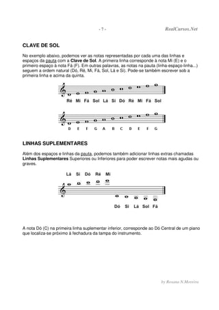 - 7 - RealCursos.Net
by Rosana N.Moreira
CLAVE DE SOL
No exemplo abaixo, podemos ver as notas representadas por cada uma das linhas e
espaços da pauta com a Clave de Sol. A primeira linha corresponde à nota Mi (E) e o
primeiro espaço à nota Fá (F). Em outras palavras, as notas na pauta (linha-espaço-linha...)
seguem a ordem natural (Dó, Ré, Mi, Fá, Sol, Lá e Si). Pode-se também escrever sob a
primeira linha e acima da quinta.
LINHAS SUPLEMENTARES
Além dos espaços e linhas da pauta, podemos também adicionar linhas extras chamadas
Linhas Suplementares Superiores ou Inferiores para poder escrever notas mais agudas ou
graves.
A nota Dó (C) na primeira linha suplementar inferior, corresponde ao Dó Central de um piano
que localiza-se próximo à fechadura da tampa do instrumento.
 