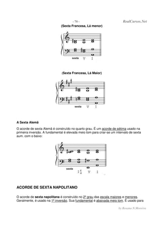 - 70 - RealCursos.Net
by Rosana N.Moreira
(Sexta Francesa, Lá menor)
(Sexta Francesa, Lá Maior)
A Sexta Alemã
O acorde de sexta Alemã é construído no quarto grau. É um acorde de sétima usado na
primeira inversão. A fundamental é elevada meio tom para criar-se um intervalo de sexta
aum. com o baixo:
ACORDE DE SEXTA NAPOLITANO
O acorde de sexta napolitana é construído no 2º grau das escala maiores e menores.
Geralmente, é usado na 1ª inversâo. Sua fundamental é abaixada meio tom. É usado para
 