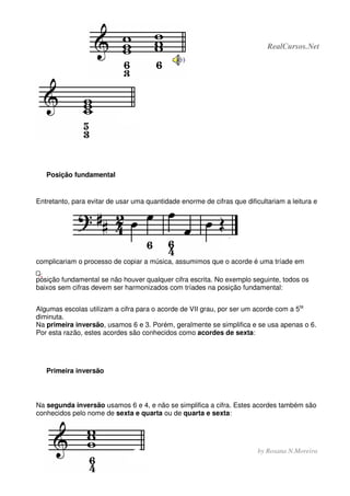 - 75 - RealCursos.Net
by Rosana N.Moreira
Posição fundamental
Entretanto, para evitar de usar uma quantidade enorme de cifras que dificultariam a leitura e
complicariam o processo de copiar a música, assumimos que o acorde é uma tríade em
posição fundamental se não houver qualquer cifra escrita. No exemplo seguinte, todos os
baixos sem cifras devem ser harmonizados com tríades na posição fundamental:
Algumas escolas utilizam a cifra para o acorde de VII grau, por ser um acorde com a 5ta
diminuta.
Na primeira inversão, usamos 6 e 3. Porém, geralmente se simplifica e se usa apenas o 6.
Por esta razão, estes acordes são conhecidos como acordes de sexta:
Primeira inversão
Na segunda inversão usamos 6 e 4, e não se simplifica a cifra. Estes acordes também são
conhecidos pelo nome de sexta e quarta ou de quarta e sexta:
 