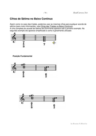 - 78 - RealCursos.Net
by Rosana N.Moreira
Cifras de Sétima no Baixo Contínuo
Assim como no caso das tríades, podemos usar as mesmas cifras para qualquer acorde de
sétima (para mais informações, veja Cifras das Tríades no Baixo Contínuo).
A cifra completa do acorde de Sétima de Dominante aparece sob o primeiro exemplo. No
segundo exemplo ele aparece simplificado e como é geralmente utilizado:
Posição Fundamental
 
