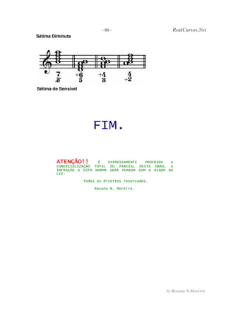 - 80 - RealCursos.Net
by Rosana N.Moreira
Sétima Diminuta
Sétima de Sensível
FIM.
AAAATTTTEEEENNNNÇÇÇÇÃÃÃÃOOOO!!!!!!!! É EXPRESSAMENTE PROIBIDA A
COMERCIALIZAÇÃO TOTAL OU PARCIAL DESTA OBRA. A
INFRAÇÃO A ESTA NORMA SERÁ PUNIDA COM O RIGOR DA
LEI.
Todos os direitos reservados.
Rosana N. Moreira.
 
