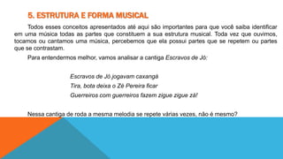 5. ESTRUTURA E FORMA MUSICAL 
Todos esses conceitos apresentados até aqui são importantes para que você saiba identificar 
em uma música todas as partes que constituem a sua estrutura musical. Toda vez que ouvimos, 
tocamos ou cantamos uma música, percebemos que ela possui partes que se repetem ou partes 
que se contrastam. 
Para entendermos melhor, vamos analisar a cantiga Escravos de Jó: 
Escravos de Jó jogavam caxangá 
Tira, bota deixa o Zé Pereira ficar 
Guerreiros com guerreiros fazem zigue zigue zá! 
Nessa cantiga de roda a mesma melodia se repete várias vezes, não é mesmo? 
 