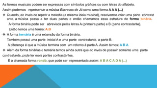 As formas musicais podem ser expressas com símbolos gráficos ou com letras do alfabeto. 
Assim podemos representar a música Escravos de Jó como uma forma A A A (...) 
 Quando, ao invés de repetir a melodia (a mesma ideia musical), resolvemos criar uma parte contrast 
ante, a música passa a ter duas partes e então chamamos essa estrutura de forma binária. 
A forma binária pode ser abreviada pelas letras A (primeira parte) e B (parte contrastante). 
Então temos uma forma: A B 
 A forma ternária é uma extensão da forma binária. 
Também possui uma parte inicial A e uma parte contrastante, a parte B. 
A diferença é que a música termina com um retorno à parte A. Assim temos: A B A 
 Além da forma binárias e ternária temos ainda outra que ao invés de possuir somente uma parte 
contrastante, pode ter mais partes contrastantes. 
É a chamada forma rondó, que pode ser representada assim: A B A C A D A (...) 
 
