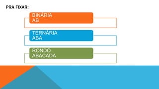 PRA FIXAR: 
BINÁRIA 
AB 
TERNÁRIA 
ABA 
RONDÓ 
ABACADA 
 