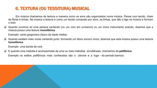 6. TEXTURA (OU TESSITURA) MUSICAL 
Em música chamamos de textura a maneira como os sons são organizados numa música. Pense num tecido, cheio 
de fibras e linhas. Na música a textura é como um tecido composto por sons, as linhas, que dão a liga na música e formam 
o todo 
 Quando ouvimos só uma pessoa cantando (ou um coro em uníssono) ou um único instrumento soando, dizemos que a 
música possui uma textura monofônica. 
Exemplo: canto gregoriano (típico da idade média) 
 Quando existem mais vozes cantando junto, formando um bloco sonoro único, dizemos que esta música possui uma textura 
homofônica. 
Exemplo: uma banda de rock 
 E quando uma melodia é acompanhada de uma ou mais melodias simultâneas, chamamos de polifônica. 
Exemplo: os estilos polifônicos mais conhecidos são o cânone e a fuga – do período barroco 
 