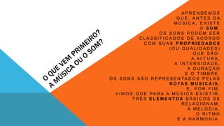 A P R E N D E M O S 
Q U E , A N T E S D A 
M Ú S I C A , E X I S T E 
O S O M . 
O S S O N S P O D E M S E R 
C L A S S I F I C A D O S D E A C O R D O 
C O M S U A S P R O P R I E D A D E S 
( O U Q U A L I D A D E S ) 
Q U E S Ã O : 
A A LT U R A , 
A I N T E N S I D A D E , 
A D U R A Ç Ã O 
E O T I M B R E . 
O S S O N S S Ã O R E P R E S E N TA D O S P E L A S 
N O TA S M U S I C A I S . 
E , P O R F I M , 
V I M O S Q U E PA R A A M Ú S I C A E X I S T I R , 
T R Ê S E L E M E N T O S B Á S I C O S S E 
R E L A C I O N A M : 
A M E L O D I A , 
O R I T M O 
E A H A R M O N I A . 
 