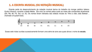 1. A ESCRITA MUSICAL (OU NOTAÇÃO MUSICAL) 
Grande parte do desenvolvimento da notação musical deriva do trabalho do monge católico italiano 
Guido d’Arezzo, durante a Idade Média. Ele criou os nomes pelos quais as notas são conhecidas atualmente 
(Dó, Ré, Mi, Fá, Sol, Lá, Si). Os nomes foram retirados das sílabas iniciais do “Hino a São João Batista” , 
chamado Ut queant laxis. 
Essas sete notas ouvidas sucessivamente formam uma série de sons aos quais dá-se o nome de escala. 
 