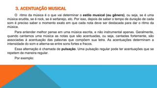 3. ACENTUAÇÃO MUSICAL 
O ritmo da música é o que vai determinar o estilo musical (ou gênero), ou seja, se é uma 
música erudita, se é rock, se é sertanejo, etc. Por isso, depois de saber o tempo de duração de cada 
som é preciso saber o momento exato em que cada nota deve ser destacada para dar o ritmo da 
música. 
Para entender melhor pense em uma música escrita, e não instrumental apenas. Geralmente, 
quando cantamos uma música as notas que são acentuadas, ou seja, cantadas fortemente, são 
associadas à acentuação das palavras que compõem sua letra. As acentuações determinam a 
intensidade do som e alterna-se entre sons fortes e fracos. 
Essa alternação é chamada de pulsação. Uma pulsação regular pode ter acentuações que se 
repetem de maneira regular. 
Por exemplo: 
 