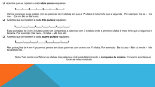  Acentos que se repetem a cada dois pulsos regulares: 
Vamos comparar essa pulsão com as palavras de 2 sílabas em que a 1ª sílaba é mais forte que a segunda. Por exemplo: Ca sa – Ca 
ma- Ca rro- Bo la- Ba la etc. 
 Acentos que se repetem a cada três pulsos regulares: 
Essa pulsação de 3 em 3 pulsos pode ser comparada a palavras com 3 sílabas onde a primeira sílaba é mais forte que a segunda e 
terceira. Por exemplo: Cár cere – Sí laba – Mé dico etc. 
 Acentos que se repetem a cada quatro pulsos regulares: 
Nas pulsações de 4 em 4 podemos pensar em duas palavras com acento na 1ª sílaba. Por exemplo: Be la casa – Bar co verde – Me 
sa grande etc. 
Notou? Ao cantar e enfatizar as sílabas das palavras você está determinando o compasso da música. O mesmo acontece ao 
tocar as notas musicais. 
 