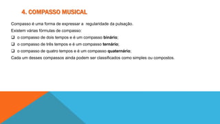 4. COMPASSO MUSICAL 
Compasso é uma forma de expressar a regularidade da pulsação. 
Existem várias fórmulas de compasso: 
 o compasso de dois tempos e é um compasso binário; 
 o compasso de três tempos e é um compasso ternário; 
 o compasso de quatro tempos e é um compasso quaternário; 
Cada um desses compassos ainda podem ser classificados como simples ou compostos. 
 