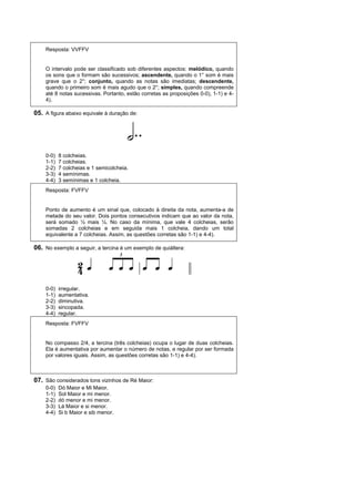 Resposta: VVFFV


    O intervalo pode ser classificado sob diferentes aspectos: melódico, quando
    os sons que o formam são sucessivos; ascendente, quando o 1° som é mais
    grave que o 2°; conjunto, quando as notas são imediatas; descendente,
    quando o primeiro som é mais agudo que o 2°; simples, quando compreende
    até 8 notas sucessivas. Portanto, estão corretas as proposições 0-0), 1-1) e 4-
    4).

05. A figura abaixo equivale à duração de:




    0-0)   8 colcheias.
    1-1)   7 colcheias.
    2-2)   7 colcheias e 1 semicolcheia.
    3-3)   4 semínimas.
    4-4)   3 semínimas e 1 colcheia.
    Resposta: FVFFV


    Ponto de aumento é um sinal que, colocado à direita da nota, aumenta-a de
    metade do seu valor. Dois pontos consecutivos indicam que ao valor da nota,
    será somado ½ mais ¼. No caso da mínima, que vale 4 colcheias, serão
    somadas 2 colcheias e em seguida mais 1 colcheia, dando um total
    equivalente a 7 colcheias. Assim, as questões corretas são 1-1) e 4-4).

06. No exemplo a seguir, a tercina é um exemplo de quiáltera:




    0-0)   irregular.
    1-1)   aumentativa.
    2-2)   diminutiva.
    3-3)   sincopada.
    4-4)   regular.
    Resposta: FVFFV


    No compasso 2/4, a tercina (três colcheias) ocupa o lugar de duas colcheias.
    Ela é aumentativa por aumentar o número de notas, e regular por ser formada
    por valores iguais. Assim, as questões corretas são 1-1) e 4-4).



07. São considerados tons vizinhos de Ré Maior:
    0-0)   Dó Maior e Mi Maior.
    1-1)   Sol Maior e mi menor.
    2-2)   dó menor e mi menor.
    3-3)   Lá Maior e si menor.
    4-4)   Si b Maior e sib menor.
 